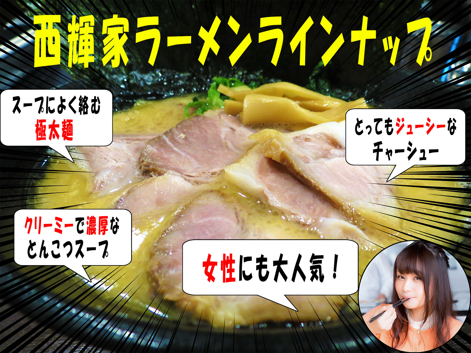 西輝家ラーメンラインナップ スープによく絡む極太麺 クリーミーで濃厚なとんこつスープ とってもジューシーなチャーシュー 女性にも大人気 